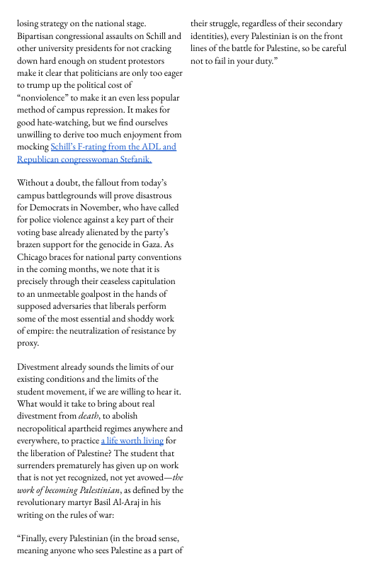 losingstrategy on the national stage Biparcisan congressional assaults on Schill and. other univrsity presidents for not cracking down hard enough on student protestors make it clear that politcians are only too cager o trump up the politcal cost of “nonviolence” to make it an even less popular method of campus repression. It makes for good hate-watching, but we find ourselves unwilling co derive too much enjoyment from mocking Schill’s F-rating from the ADL and  Wichout a doube, the illout from today’s umpus batdlegrounds will prove disastrous for Democrats in November, who have called for police violence against a key part of ther voring base already alienated by the party’s brazen supportfor the genocide in Gaza. As Chicago braces for national party conventions in the coming months, we note that itis precisely through their ceaseless apiculation 0 an unmeetable goalpost in the hands of supposed adversaries that liberals perform some of the most esential and shoddy work of empire:the neutralization of resistance by  proxy.  Divestment already sounds thelimits of our existing conditions and the liitsof the student movemment, if we are willng t hear it What would it take to bring about real divestment from deat o sbolish necropolitcal apartheid regimes anywhere and everywhere, o practice it worth living for theliberation of Palestine? The student that surrenders prematuely has given up on work that s ot yet recognized, not yet avowed —the work of becoming Palstinian, s defined by the evolutionary martye Besil AL Araj i his writing on the rules of war  “Finally every Palestinian (in the broad sense, meaning anyone who sces Palstine . part of  their suggle,regardlessof thei secondary identities) every Palestinian s on the front linesof the batte for Palestin, s be careful  notto filn your duty.”  